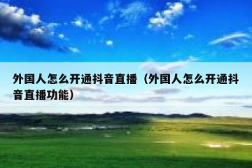 外国人怎么开通抖音直播（外国人怎么开通抖音直播功能）
