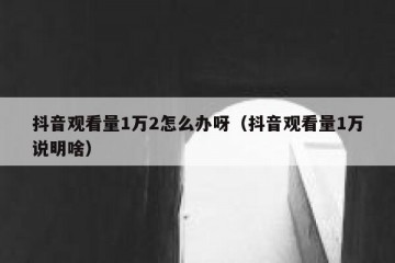 抖音观看量1万2怎么办呀（抖音观看量1万说明啥）