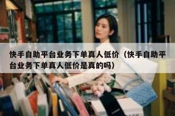 快手自助平台业务下单真人低价（快手自助平台业务下单真人低价是真的吗）