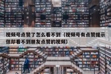 视频号点赞了怎么看不到（视频号有点赞提示但却看不到朋友点赞的视频）