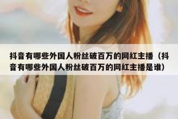 抖音有哪些外国人粉丝破百万的网红主播（抖音有哪些外国人粉丝破百万的网红主播是谁）