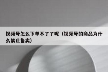 视频号怎么下单不了了呢（视频号的商品为什么禁止售卖）