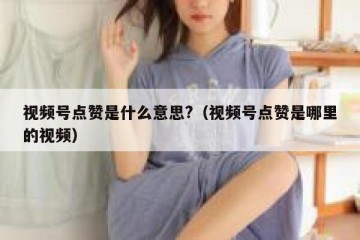 视频号点赞是什么意思?（视频号点赞是哪里的视频）
