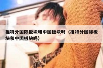 推特分国际板块和中国板块吗（推特分国际板块和中国板块吗）