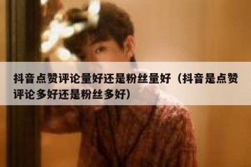 抖音点赞评论量好还是粉丝量好（抖音是点赞评论多好还是粉丝多好）