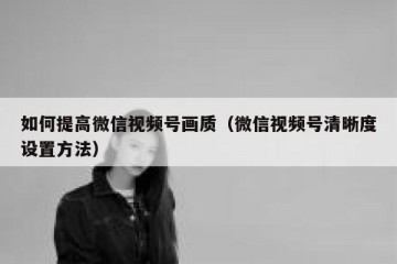 如何提高微信视频号画质（微信视频号清晰度设置方法）