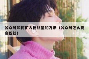 公众号如何扩大粉丝量的方法（公众号怎么提高粉丝）