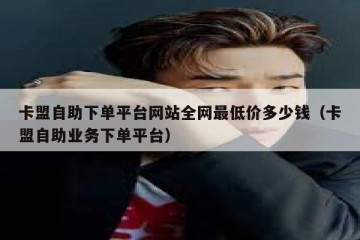 卡盟自助下单平台网站全网最低价多少钱（卡盟自助业务下单平台）