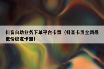 抖音自助业务下单平台卡盟（抖音卡盟全网最低价稳定卡盟）