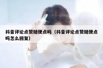 抖音评论点赞随便点吗（抖音评论点赞随便点吗怎么回复）