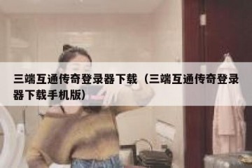 三端互通传奇登录器下载（三端互通传奇登录器下载手机版）