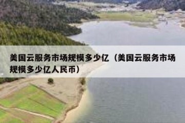 美国云服务市场规模多少亿（美国云服务市场规模多少亿人民币）