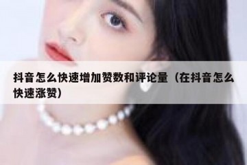 抖音怎么快速增加赞数和评论量（在抖音怎么快速涨赞）
