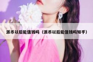 派币以后能值钱吗（派币以后能值钱吗知乎）