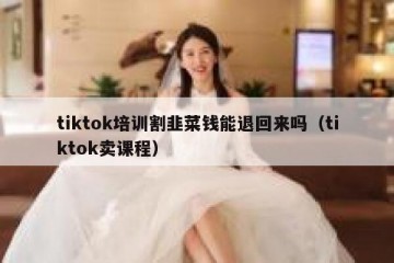 tiktok培训割韭菜钱能退回来吗（tiktok卖课程）