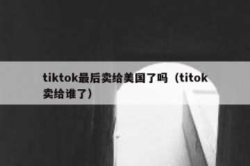 tiktok最后卖给美国了吗（titok卖给谁了）