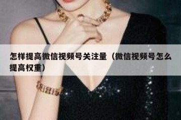 怎样提高微信视频号关注量（微信视频号怎么提高权重）