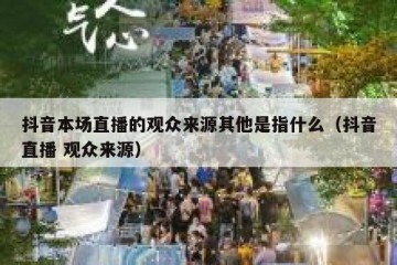 抖音本场直播的观众来源其他是指什么（抖音直播 观众来源）