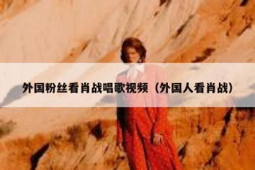 外国粉丝看肖战唱歌视频（外国人看肖战）