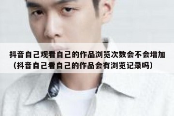 抖音自己观看自己的作品浏览次数会不会增加（抖音自己看自己的作品会有浏览记录吗）