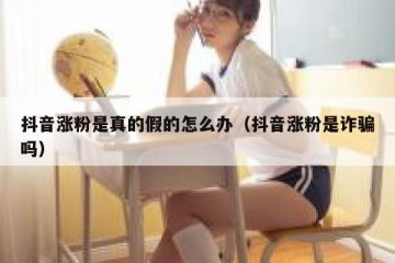 抖音涨粉是真的假的怎么办（抖音涨粉是诈骗吗）