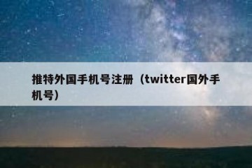 推特外国手机号注册（twitter国外手机号）