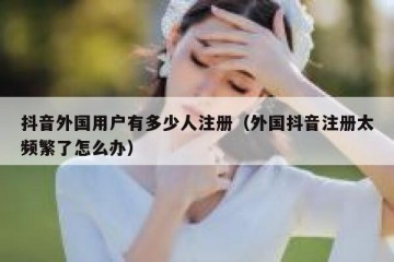 抖音外国用户有多少人注册（外国抖音注册太频繁了怎么办）