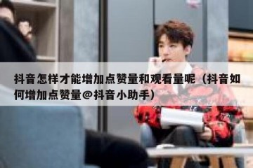 抖音怎样才能增加点赞量和观看量呢（抖音如何增加点赞量@抖音小助手）