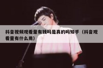 抖音视频观看量有钱吗是真的吗知乎（抖音观看量有什么用）
