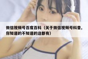 微信视频号百度百科（关于微信视频号科普,你知道的不知道的这都有）