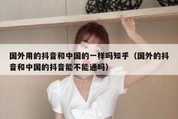 国外用的抖音和中国的一样吗知乎（国外的抖音和中国的抖音能不能通吗）