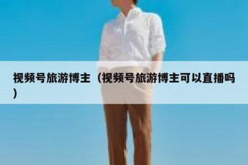 视频号旅游博主（视频号旅游博主可以直播吗）