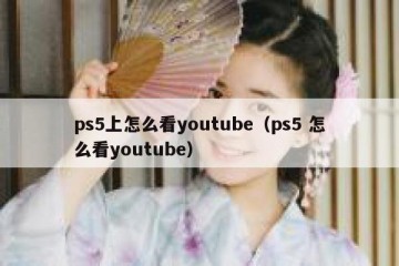 ps5上怎么看youtube（ps5 怎么看youtube）