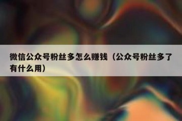 微信公众号粉丝多怎么赚钱（公众号粉丝多了有什么用）