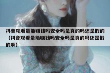 抖音观看量能赚钱吗安全吗是真的吗还是假的（抖音观看量能赚钱吗安全吗是真的吗还是假的啊）