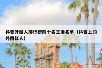 抖音外国人排行榜前十名主播名单（抖音上的外国红人）