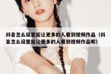 抖音怎么设置能让更多的人看到视频作品（抖音怎么设置能让更多的人看到视频作品呢）