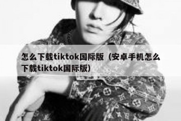 怎么下载tiktok国际版（安卓手机怎么下载tiktok国际版）