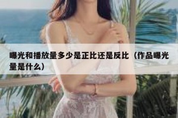 曝光和播放量多少是正比还是反比（作品曝光量是什么）