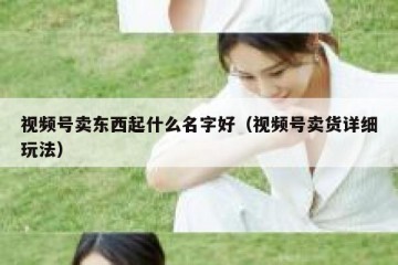 视频号卖东西起什么名字好（视频号卖货详细玩法）