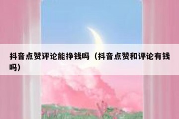 抖音点赞评论能挣钱吗（抖音点赞和评论有钱吗）