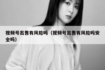 视频号出售有风险吗（视频号出售有风险吗安全吗）