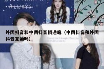 外国抖音和中国抖音相通嘛（中国抖音和外国抖音互通吗）
