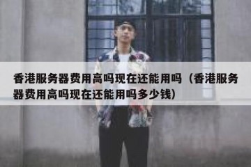 香港服务器费用高吗现在还能用吗（香港服务器费用高吗现在还能用吗多少钱）