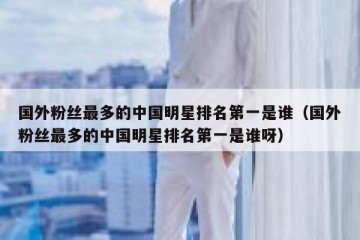 国外粉丝最多的中国明星排名第一是谁（国外粉丝最多的中国明星排名第一是谁呀）