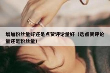 增加粉丝量好还是点赞评论量好（选点赞评论量还是粉丝量）