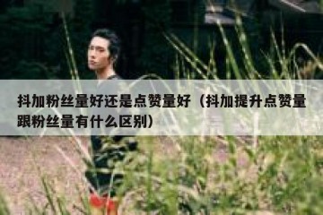 抖加粉丝量好还是点赞量好（抖加提升点赞量跟粉丝量有什么区别）
