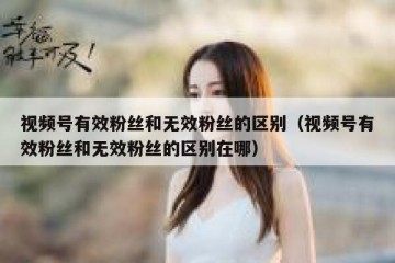 视频号有效粉丝和无效粉丝的区别（视频号有效粉丝和无效粉丝的区别在哪）