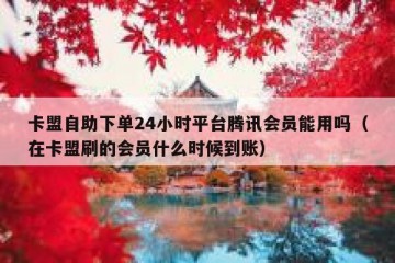 卡盟自助下单24小时平台腾讯会员能用吗（在卡盟刷的会员什么时候到账）