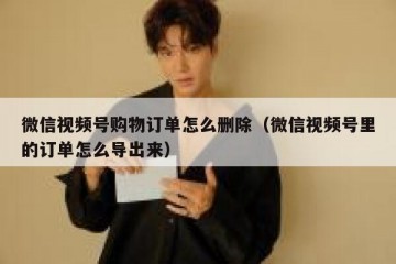 微信视频号购物订单怎么删除（微信视频号里的订单怎么导出来）
